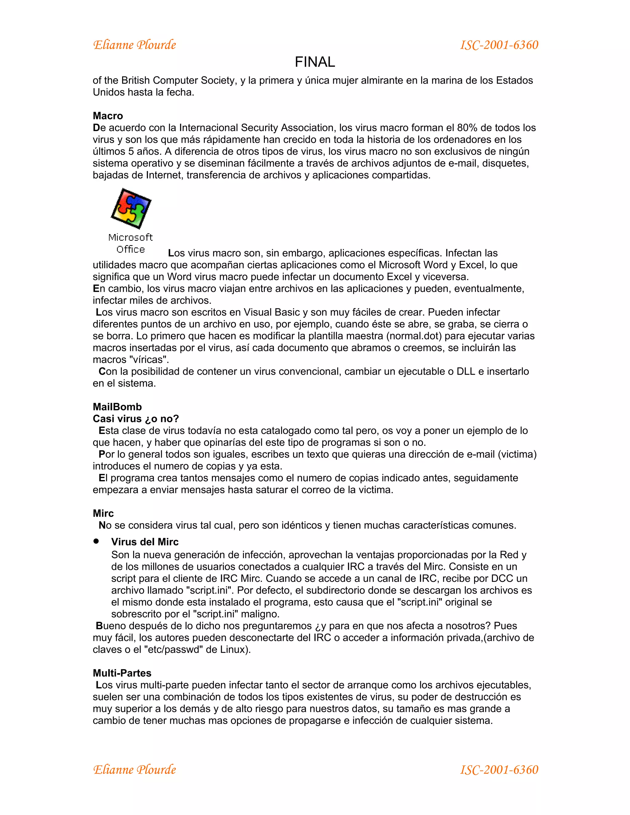 Elianne Plourde                                                                  ISC-2001-6360
                                             FINAL
of the British Computer Society, y la primera y única mujer almirante en la marina de los Estados
Unidos hasta la fecha.

Macro
De acuerdo con la Internacional Security Association, los virus macro forman el 80% de todos los
virus y son los que más rápidamente han crecido en toda la historia de los ordenadores en los
últimos 5 años. A diferencia de otros tipos de virus, los virus macro no son exclusivos de ningún
sistema operativo y se diseminan fácilmente a través de archivos adjuntos de e-mail, disquetes,
bajadas de Internet, transferencia de archivos y aplicaciones compartidas.




                  Los virus macro son, sin embargo, aplicaciones específicas. Infectan las
utilidades macro que acompañan ciertas aplicaciones como el Microsoft Word y Excel, lo que
significa que un Word virus macro puede infectar un documento Excel y viceversa.
En cambio, los virus macro viajan entre archivos en las aplicaciones y pueden, eventualmente,
infectar miles de archivos.
 Los virus macro son escritos en Visual Basic y son muy fáciles de crear. Pueden infectar
diferentes puntos de un archivo en uso, por ejemplo, cuando éste se abre, se graba, se cierra o
se borra. Lo primero que hacen es modificar la plantilla maestra (normal.dot) para ejecutar varias
macros insertadas por el virus, así cada documento que abramos o creemos, se incluirán las
macros "víricas".
  Con la posibilidad de contener un virus convencional, cambiar un ejecutable o DLL e insertarlo
en el sistema.

MailBomb
Casi virus ¿o no?
  Esta clase de virus todavía no esta catalogado como tal pero, os voy a poner un ejemplo de lo
que hacen, y haber que opinarías del este tipo de programas si son o no.
  Por lo general todos son iguales, escribes un texto que quieras una dirección de e-mail (victima)
introduces el numero de copias y ya esta.
  El programa crea tantos mensajes como el numero de copias indicado antes, seguidamente
empezara a enviar mensajes hasta saturar el correo de la victima.

Mirc
 No se considera virus tal cual, pero son idénticos y tienen muchas características comunes.
•   Virus del Mirc
    Son la nueva generación de infección, aprovechan la ventajas proporcionadas por la Red y
    de los millones de usuarios conectados a cualquier IRC a través del Mirc. Consiste en un
    script para el cliente de IRC Mirc. Cuando se accede a un canal de IRC, recibe por DCC un
    archivo llamado "script.ini". Por defecto, el subdirectorio donde se descargan los archivos es
    el mismo donde esta instalado el programa, esto causa que el "script.ini" original se
    sobrescrito por el "script.ini" maligno.
 Bueno después de lo dicho nos preguntaremos ¿y para en que nos afecta a nosotros? Pues
muy fácil, los autores pueden desconectarte del IRC o acceder a información privada,(archivo de
claves o el "etc/passwd" de Linux).

Multi-Partes
 Los virus multi-parte pueden infectar tanto el sector de arranque como los archivos ejecutables,
suelen ser una combinación de todos los tipos existentes de virus, su poder de destrucción es
muy superior a los demás y de alto riesgo para nuestros datos, su tamaño es mas grande a
cambio de tener muchas mas opciones de propagarse e infección de cualquier sistema.



Elianne Plourde                                                                  ISC-2001-6360
 