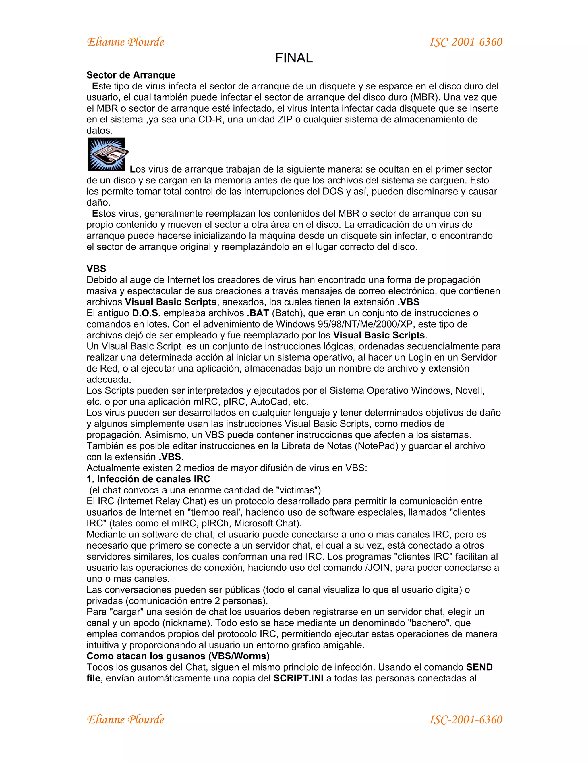 Elianne Plourde                                                                  ISC-2001-6360
                                            FINAL
Sector de Arranque
 Este tipo de virus infecta el sector de arranque de un disquete y se esparce en el disco duro del
usuario, el cual también puede infectar el sector de arranque del disco duro (MBR). Una vez que
el MBR o sector de arranque esté infectado, el virus intenta infectar cada disquete que se inserte
en el sistema ,ya sea una CD-R, una unidad ZIP o cualquier sistema de almacenamiento de
datos.



           Los virus de arranque trabajan de la siguiente manera: se ocultan en el primer sector
de un disco y se cargan en la memoria antes de que los archivos del sistema se carguen. Esto
les permite tomar total control de las interrupciones del DOS y así, pueden diseminarse y causar
daño.
  Estos virus, generalmente reemplazan los contenidos del MBR o sector de arranque con su
propio contenido y mueven el sector a otra área en el disco. La erradicación de un virus de
arranque puede hacerse inicializando la máquina desde un disquete sin infectar, o encontrando
el sector de arranque original y reemplazándolo en el lugar correcto del disco.

VBS
Debido al auge de Internet los creadores de virus han encontrado una forma de propagación
masiva y espectacular de sus creaciones a través mensajes de correo electrónico, que contienen
archivos Visual Basic Scripts, anexados, los cuales tienen la extensión .VBS
El antiguo D.O.S. empleaba archivos .BAT (Batch), que eran un conjunto de instrucciones o
comandos en lotes. Con el advenimiento de Windows 95/98/NT/Me/2000/XP, este tipo de
archivos dejó de ser empleado y fue reemplazado por los Visual Basic Scripts.
Un Visual Basic Script es un conjunto de instrucciones lógicas, ordenadas secuencialmente para
realizar una determinada acción al iniciar un sistema operativo, al hacer un Login en un Servidor
de Red, o al ejecutar una aplicación, almacenadas bajo un nombre de archivo y extensión
adecuada.
Los Scripts pueden ser interpretados y ejecutados por el Sistema Operativo Windows, Novell,
etc. o por una aplicación mIRC, pIRC, AutoCad, etc.
Los virus pueden ser desarrollados en cualquier lenguaje y tener determinados objetivos de daño
y algunos simplemente usan las instrucciones Visual Basic Scripts, como medios de
propagación. Asimismo, un VBS puede contener instrucciones que afecten a los sistemas.
También es posible editar instrucciones en la Libreta de Notas (NotePad) y guardar el archivo
con la extensión .VBS.
Actualmente existen 2 medios de mayor difusión de virus en VBS:
1. Infección de canales IRC
 (el chat convoca a una enorme cantidad de "victimas")
El IRC (Internet Relay Chat) es un protocolo desarrollado para permitir la comunicación entre
usuarios de Internet en "tiempo real', haciendo uso de software especiales, llamados "clientes
IRC" (tales como el mIRC, pIRCh, Microsoft Chat).
Mediante un software de chat, el usuario puede conectarse a uno o mas canales IRC, pero es
necesario que primero se conecte a un servidor chat, el cual a su vez, está conectado a otros
servidores similares, los cuales conforman una red IRC. Los programas "clientes IRC" facilitan al
usuario las operaciones de conexión, haciendo uso del comando /JOIN, para poder conectarse a
uno o mas canales.
Las conversaciones pueden ser públicas (todo el canal visualiza lo que el usuario digita) o
privadas (comunicación entre 2 personas).
Para "cargar" una sesión de chat los usuarios deben registrarse en un servidor chat, elegir un
canal y un apodo (nickname). Todo esto se hace mediante un denominado "bachero", que
emplea comandos propios del protocolo IRC, permitiendo ejecutar estas operaciones de manera
intuitiva y proporcionando al usuario un entorno grafico amigable.
Como atacan los gusanos (VBS/Worms)
Todos los gusanos del Chat, siguen el mismo principio de infección. Usando el comando SEND
file, envían automáticamente una copia del SCRIPT.INI a todas las personas conectadas al



Elianne Plourde                                                                  ISC-2001-6360
 