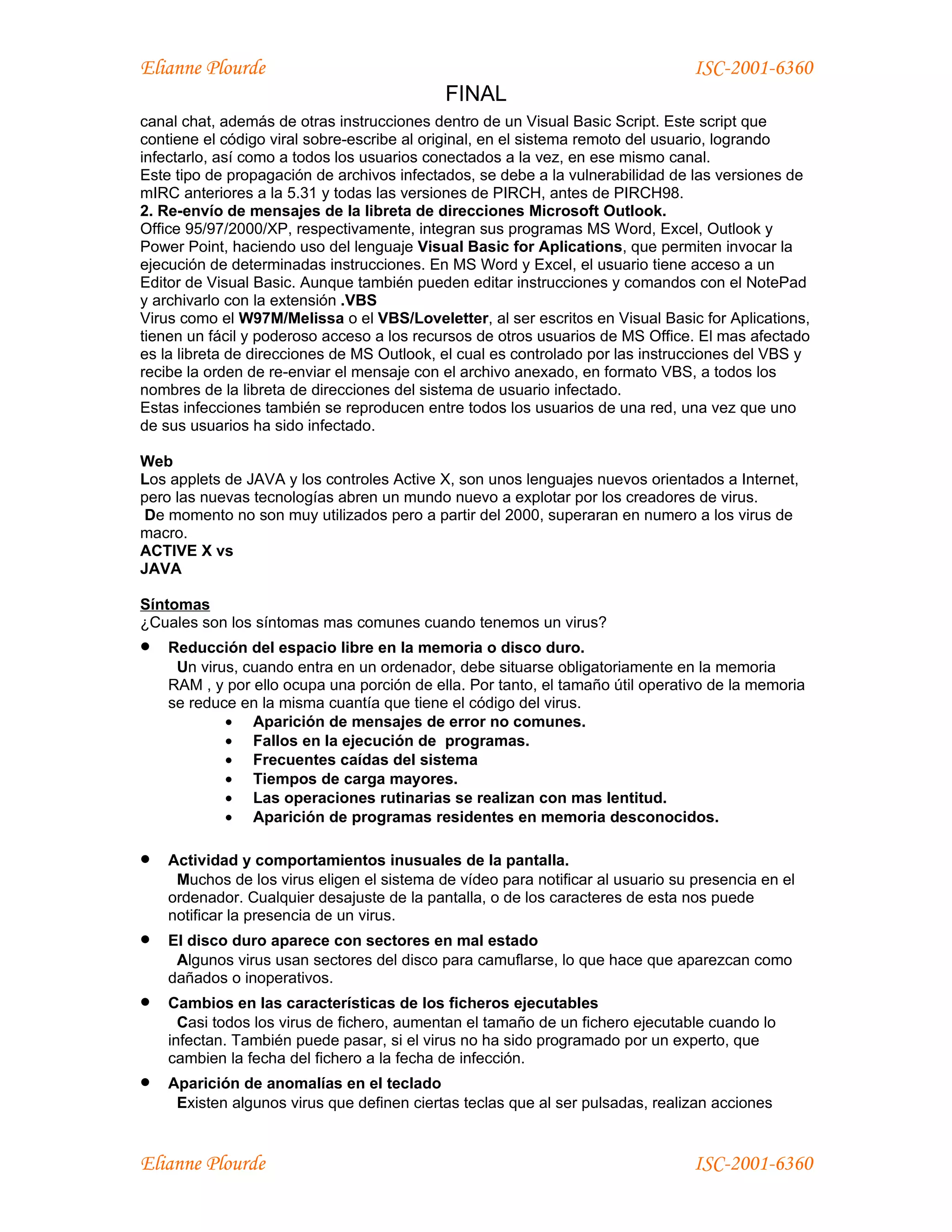 Elianne Plourde                                                                  ISC-2001-6360
                                            FINAL
canal chat, además de otras instrucciones dentro de un Visual Basic Script. Este script que
contiene el código viral sobre-escribe al original, en el sistema remoto del usuario, logrando
infectarlo, así como a todos los usuarios conectados a la vez, en ese mismo canal.
Este tipo de propagación de archivos infectados, se debe a la vulnerabilidad de las versiones de
mIRC anteriores a la 5.31 y todas las versiones de PIRCH, antes de PIRCH98.
2. Re-envío de mensajes de la libreta de direcciones Microsoft Outlook.
Office 95/97/2000/XP, respectivamente, integran sus programas MS Word, Excel, Outlook y
Power Point, haciendo uso del lenguaje Visual Basic for Aplications, que permiten invocar la
ejecución de determinadas instrucciones. En MS Word y Excel, el usuario tiene acceso a un
Editor de Visual Basic. Aunque también pueden editar instrucciones y comandos con el NotePad
y archivarlo con la extensión .VBS
Virus como el W97M/Melissa o el VBS/Loveletter, al ser escritos en Visual Basic for Aplications,
tienen un fácil y poderoso acceso a los recursos de otros usuarios de MS Office. El mas afectado
es la libreta de direcciones de MS Outlook, el cual es controlado por las instrucciones del VBS y
recibe la orden de re-enviar el mensaje con el archivo anexado, en formato VBS, a todos los
nombres de la libreta de direcciones del sistema de usuario infectado.
Estas infecciones también se reproducen entre todos los usuarios de una red, una vez que uno
de sus usuarios ha sido infectado.

Web
Los applets de JAVA y los controles Active X, son unos lenguajes nuevos orientados a Internet,
pero las nuevas tecnologías abren un mundo nuevo a explotar por los creadores de virus.
 De momento no son muy utilizados pero a partir del 2000, superaran en numero a los virus de
macro.
ACTIVE X vs
JAVA

Síntomas
¿Cuales son los síntomas mas comunes cuando tenemos un virus?
•   Reducción del espacio libre en la memoria o disco duro.
     Un virus, cuando entra en un ordenador, debe situarse obligatoriamente en la memoria
    RAM , y por ello ocupa una porción de ella. Por tanto, el tamaño útil operativo de la memoria
    se reduce en la misma cuantía que tiene el código del virus.
            • Aparición de mensajes de error no comunes.
            • Fallos en la ejecución de programas.
            • Frecuentes caídas del sistema
            • Tiempos de carga mayores.
            • Las operaciones rutinarias se realizan con mas lentitud.
            • Aparición de programas residentes en memoria desconocidos.

•   Actividad y comportamientos inusuales de la pantalla.
     Muchos de los virus eligen el sistema de vídeo para notificar al usuario su presencia en el
    ordenador. Cualquier desajuste de la pantalla, o de los caracteres de esta nos puede
    notificar la presencia de un virus.
•   El disco duro aparece con sectores en mal estado
     Algunos virus usan sectores del disco para camuflarse, lo que hace que aparezcan como
    dañados o inoperativos.
•   Cambios en las características de los ficheros ejecutables
      Casi todos los virus de fichero, aumentan el tamaño de un fichero ejecutable cuando lo
    infectan. También puede pasar, si el virus no ha sido programado por un experto, que
    cambien la fecha del fichero a la fecha de infección.
•   Aparición de anomalías en el teclado
     Existen algunos virus que definen ciertas teclas que al ser pulsadas, realizan acciones


Elianne Plourde                                                                  ISC-2001-6360
 