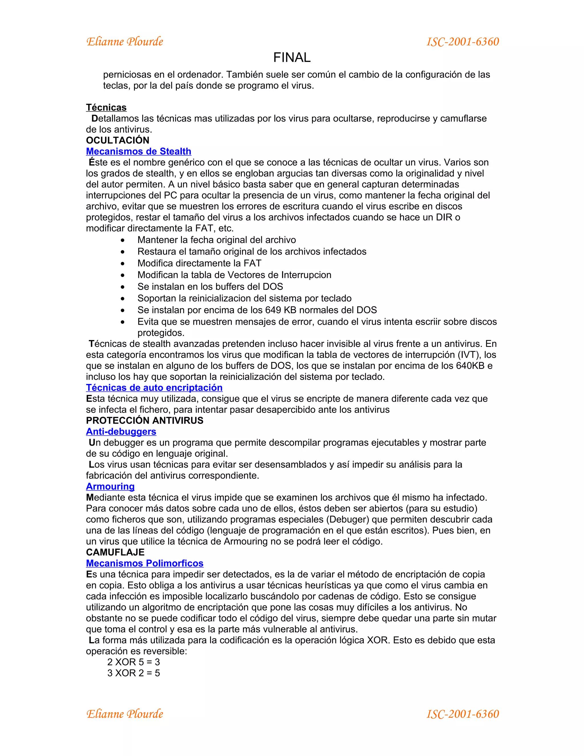 Elianne Plourde                                                                  ISC-2001-6360
                                             FINAL
    perniciosas en el ordenador. También suele ser común el cambio de la configuración de las
    teclas, por la del país donde se programo el virus.

Técnicas
  Detallamos las técnicas mas utilizadas por los virus para ocultarse, reproducirse y camuflarse
de los antivirus.
OCULTACIÓN
Mecanismos de Stealth
 Éste es el nombre genérico con el que se conoce a las técnicas de ocultar un virus. Varios son
los grados de stealth, y en ellos se engloban argucias tan diversas como la originalidad y nivel
del autor permiten. A un nivel básico basta saber que en general capturan determinadas
interrupciones del PC para ocultar la presencia de un virus, como mantener la fecha original del
archivo, evitar que se muestren los errores de escritura cuando el virus escribe en discos
protegidos, restar el tamaño del virus a los archivos infectados cuando se hace un DIR o
modificar directamente la FAT, etc.
         • Mantener la fecha original del archivo
         • Restaura el tamaño original de los archivos infectados
         • Modifica directamente la FAT
         • Modifican la tabla de Vectores de Interrupcion
         • Se instalan en los buffers del DOS
         • Soportan la reinicializacion del sistema por teclado
         • Se instalan por encima de los 649 KB normales del DOS
         • Evita que se muestren mensajes de error, cuando el virus intenta escriir sobre discos
             protegidos.
 Técnicas de stealth avanzadas pretenden incluso hacer invisible al virus frente a un antivirus. En
esta categoría encontramos los virus que modifican la tabla de vectores de interrupción (IVT), los
que se instalan en alguno de los buffers de DOS, los que se instalan por encima de los 640KB e
incluso los hay que soportan la reinicialización del sistema por teclado.
Técnicas de auto encriptación
Esta técnica muy utilizada, consigue que el virus se encripte de manera diferente cada vez que
se infecta el fichero, para intentar pasar desapercibido ante los antivirus
PROTECCIÓN ANTIVIRUS
Anti-debuggers
 Un debugger es un programa que permite descompilar programas ejecutables y mostrar parte
de su código en lenguaje original.
 Los virus usan técnicas para evitar ser desensamblados y así impedir su análisis para la
fabricación del antivirus correspondiente.
Armouring
Mediante esta técnica el virus impide que se examinen los archivos que él mismo ha infectado.
Para conocer más datos sobre cada uno de ellos, éstos deben ser abiertos (para su estudio)
como ficheros que son, utilizando programas especiales (Debuger) que permiten descubrir cada
una de las líneas del código (lenguaje de programación en el que están escritos). Pues bien, en
un virus que utilice la técnica de Armouring no se podrá leer el código.
CAMUFLAJE
Mecanismos Polimorficos
Es una técnica para impedir ser detectados, es la de variar el método de encriptación de copia
en copia. Esto obliga a los antivirus a usar técnicas heurísticas ya que como el virus cambia en
cada infección es imposible localizarlo buscándolo por cadenas de código. Esto se consigue
utilizando un algoritmo de encriptación que pone las cosas muy difíciles a los antivirus. No
obstante no se puede codificar todo el código del virus, siempre debe quedar una parte sin mutar
que toma el control y esa es la parte más vulnerable al antivirus.
 La forma más utilizada para la codificación es la operación lógica XOR. Esto es debido que esta
operación es reversible:
      2 XOR 5 = 3
      3 XOR 2 = 5



Elianne Plourde                                                                  ISC-2001-6360
 