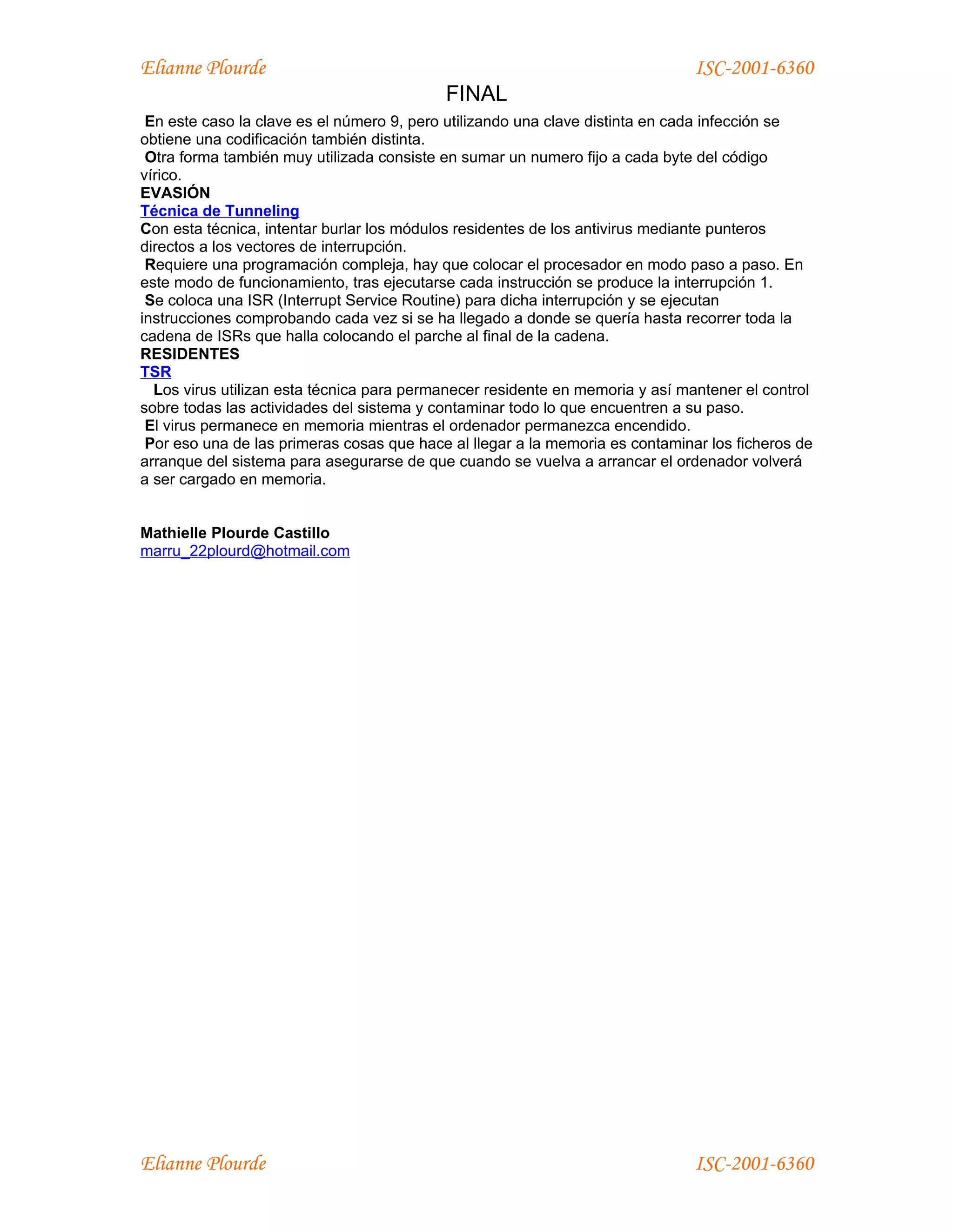 Elianne Plourde                                                                ISC-2001-6360
                                           FINAL
 En este caso la clave es el número 9, pero utilizando una clave distinta en cada infección se
obtiene una codificación también distinta.
 Otra forma también muy utilizada consiste en sumar un numero fijo a cada byte del código
vírico.
EVASIÓN
Técnica de Tunneling
Con esta técnica, intentar burlar los módulos residentes de los antivirus mediante punteros
directos a los vectores de interrupción.
 Requiere una programación compleja, hay que colocar el procesador en modo paso a paso. En
este modo de funcionamiento, tras ejecutarse cada instrucción se produce la interrupción 1.
 Se coloca una ISR (Interrupt Service Routine) para dicha interrupción y se ejecutan
instrucciones comprobando cada vez si se ha llegado a donde se quería hasta recorrer toda la
cadena de ISRs que halla colocando el parche al final de la cadena.
RESIDENTES
TSR
  Los virus utilizan esta técnica para permanecer residente en memoria y así mantener el control
sobre todas las actividades del sistema y contaminar todo lo que encuentren a su paso.
 El virus permanece en memoria mientras el ordenador permanezca encendido.
 Por eso una de las primeras cosas que hace al llegar a la memoria es contaminar los ficheros de
arranque del sistema para asegurarse de que cuando se vuelva a arrancar el ordenador volverá
a ser cargado en memoria.


Mathielle Plourde Castillo
marru_22plourd@hotmail.com




Elianne Plourde                                                                ISC-2001-6360
 