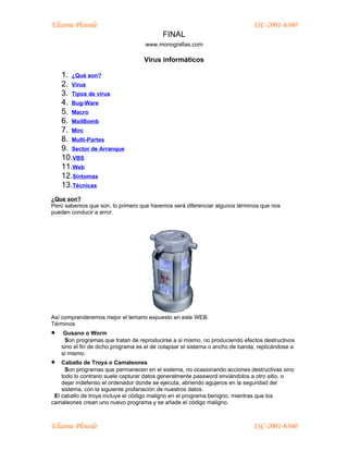 Elianne Plourde                                                               ISC-2001-6360
                                           FINAL
                                    www.monografias.com

                                    Virus informáticos

    1. ¿Qué son?
    2. Virus
    3. Tipos de virus
    4. Bug-Ware
    5. Macro
    6. MailBomb
    7. Mirc
    8. Multi-Partes
    9. Sector de Arranque
    10.VBS
    11.Web
    12.Síntomas
    13.Técnicas
¿Que son?
Pero sabemos que son, lo primero que haremos será diferenciar algunos términos que nos
pueden conducir a error.




Así comprenderemos mejor el temario expuesto en este WEB.
Términos
•    Gusano o Worm
     Son programas que tratan de reproducirse a si mismo, no produciendo efectos destructivos
    sino el fin de dicho programa es el de colapsar el sistema o ancho de banda, replicándose a
    si mismo.
•   Caballo de Troya o Camaleones
      Son programas que permanecen en el sistema, no ocasionando acciones destructivas sino
    todo lo contrario suele capturar datos generalmente password enviándolos a otro sitio, o
    dejar indefenso el ordenador donde se ejecuta, abriendo agujeros en la seguridad del
    sistema, con la siguiente profanación de nuestros datos.
 El caballo de troya incluye el código maligno en el programa benigno, mientras que los
camaleones crean uno nuevo programa y se añade el código maligno.



Elianne Plourde                                                               ISC-2001-6360
 