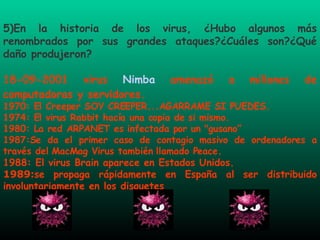 5)En la historia de los virus, ¿Hubo algunos más renombrados por sus grandes ataques?¿Cuáles son?¿Qué daño produjeron? 18-09-2001 virus  Nimba  amenazó a millones de computadoras y servidores. 1970: El Creeper SOY CREEPER...AGARRAME SI PUEDES.  1974: El virus Rabbit hacía una copia de si mismo.  1980: La red ARPANET es infectada por un "gusano” 1987:Se da el primer caso de contagio masivo de ordenadores a través del MacMag Virus también llamado Peace. 1988: El virus Brain aparece en Estados Unidos. 1989: se propaga rápidamente en España al ser distribuido involuntariamente en los disquetes  