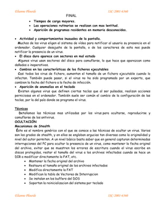 Elianne Plourde ISC-2001-6360
FINAL
Elianne Plourde ISC-2001-6360
 Tiempos de carga mayores.
 Las operaciones rutinarias se realizan con mas lentitud.
 Aparición de programas residentes en memoria desconocidos.
 Actividad y comportamientos inusuales de la pantalla.
Muchos de los virus eligen el sistema de vídeo para notificar al usuario su presencia en el
ordenador. Cualquier desajuste de la pantalla, o de los caracteres de esta nos puede
notificar la presencia de un virus.
 El disco duro aparece con sectores en mal estado
Algunos virus usan sectores del disco para camuflarse, lo que hace que aparezcan como
dañados o inoperativos.
 Cambios en las características de los ficheros ejecutables
Casi todos los virus de fichero, aumentan el tamaño de un fichero ejecutable cuando lo
infectan. También puede pasar, si el virus no ha sido programado por un experto, que
cambien la fecha del fichero a la fecha de infección.
 Aparición de anomalías en el teclado
Existen algunos virus que definen ciertas teclas que al ser pulsadas, realizan acciones
perniciosas en el ordenador. También suele ser común el cambio de la configuración de las
teclas, por la del país donde se programo el virus.
Técnicas
Detallamos las técnicas mas utilizadas por los virus para ocultarse, reproducirse y
camuflarse de los antivirus.
OCULTACIÓN
Mecanismos de Stealth
Éste es el nombre genérico con el que se conoce a las técnicas de ocultar un virus. Varios
son los grados de stealth, y en ellos se engloban argucias tan diversas como la originalidad y
nivel del autor permiten. A un nivel básico basta saber que en general capturan determinadas
interrupciones del PC para ocultar la presencia de un virus, como mantener la fecha original
del archivo, evitar que se muestren los errores de escritura cuando el virus escribe en
discos protegidos, restar el tamaño del virus a los archivos infectados cuando se hace un
DIR o modificar directamente la FAT, etc.
 Mantener la fecha original del archivo
 Restaura el tamaño original de los archivos infectados
 Modifica directamente la FAT
 Modifican la tabla de Vectores de Interrupcion
 Se instalan en los buffers del DOS
 Soportan la reinicializacion del sistema por teclado
 