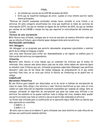 Elianne Plourde ISC-2001-6360
FINAL
Elianne Plourde ISC-2001-6360
 Se instalan por encima de los 649 KB normales del DOS
 Evita que se muestren mensajes de error, cuando el virus intenta escribir sobre
discos protegidos.
Técnicas de stealth avanzadas pretenden incluso hacer invisible al virus frente a un
antivirus. En esta categoría encontramos los virus que modifican la tabla de vectores de
interrupción (IVT), los que se instalan en alguno de los buffers de DOS, los que se instalan
por encima de los 640KB e incluso los hay que soportan la reinicialización del sistema por
teclado.
Técnicas de auto encriptación
Esta técnica muy utilizada, consigue que el virus se encripte de manera diferente cada vez
que se infecta el fichero, para intentar pasar desapercibido ante los antivirus
PROTECCIÓN ANTIVIRUS
Anti-debuggers
Un debugger es un programa que permite descompilar programas ejecutables y mostrar
parte de su código en lenguaje original.
Los virus usan técnicas para evitar ser desensamblados y así impedir su análisis para la
fabricación del antivirus correspondiente.
Armouring
Mediante esta técnica el virus impide que se examinen los archivos que él mismo ha
infectado. Para conocer más datos sobre cada uno de ellos, éstos deben ser abiertos (para
su estudio) como ficheros que son, utilizando programas especiales (Debuger) que permiten
descubrir cada una de las líneas del código (lenguaje de programación en el que están
escritos). Pues bien, en un virus que utilice la técnica de Armouring no se podrá leer el
código.
CAMUFLAJE
Mecanismos Polimorficos
Es una técnica para impedir ser detectados, es la de variar el método de encriptación de
copia en copia. Esto obliga a los antivirus a usar técnicas heurísticas ya que como el virus
cambia en cada infección es imposible localizarlo buscándolo por cadenas de código. Esto se
consigue utilizando un algoritmo de encriptación que pone las cosas muy difíciles a los
antivirus. No obstante no se puede codificar todo el código del virus, siempre debe quedar
una parte sin mutar que toma el control y esa es la parte más vulnerable al antivirus.
La forma más utilizada para la codificación es la operación lógica XOR. Esto es debido que
esta operación es reversible:
2 XOR 5 = 3
3 XOR 2 = 5
En este caso la clave es el número 9, pero utilizando una clave distinta en cada infección se
obtiene una codificación también distinta.
 