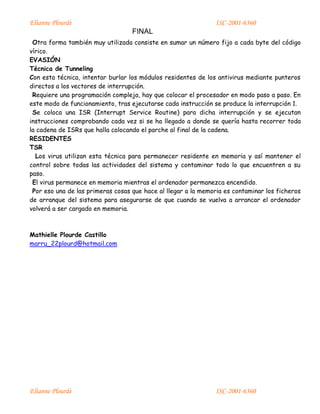 Elianne Plourde ISC-2001-6360
FINAL
Elianne Plourde ISC-2001-6360
Otra forma también muy utilizada consiste en sumar un número fijo a cada byte del código
vírico.
EVASIÓN
Técnica de Tunneling
Con esta técnica, intentar burlar los módulos residentes de los antivirus mediante punteros
directos a los vectores de interrupción.
Requiere una programación compleja, hay que colocar el procesador en modo paso a paso. En
este modo de funcionamiento, tras ejecutarse cada instrucción se produce la interrupción 1.
Se coloca una ISR (Interrupt Service Routine) para dicha interrupción y se ejecutan
instrucciones comprobando cada vez si se ha llegado a donde se quería hasta recorrer toda
la cadena de ISRs que halla colocando el parche al final de la cadena.
RESIDENTES
TSR
Los virus utilizan esta técnica para permanecer residente en memoria y así mantener el
control sobre todas las actividades del sistema y contaminar todo lo que encuentren a su
paso.
El virus permanece en memoria mientras el ordenador permanezca encendido.
Por eso una de las primeras cosas que hace al llegar a la memoria es contaminar los ficheros
de arranque del sistema para asegurarse de que cuando se vuelva a arrancar el ordenador
volverá a ser cargado en memoria.
Mathielle Plourde Castillo
marru_22plourd@hotmail.com
 