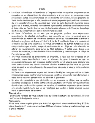Elianne Plourde ISC-2001-6360
FINAL
Elianne Plourde ISC-2001-6360
 Los Virus Informáticos o Electrónicos o Computacionales son aquellos programas que se
esconden en los dispositivos de almacenamiento y si en estos se encuentran otros
programas o datos son contaminados en ese momento por aquellos. Ningún programa de
Virus puede funcionar por si sólo, requiere de otros programas para poderlos corromper.
Su otra característica es la capacidad que tienen de auto duplicación, haciendo copias
iguales de sí mismos, entrando furtivamente y provocando anomalías en las computadoras
al desarrollar su función destructora. Se les ha dado el nombre de Virus por la analogía
que tiene su comportamiento con el de los Virus Biológicos.
 Un Virus Informático no es mas que un programa parásito auto reproductor,
generalmente de efectos destructivos, que necesita de otros programas para su
reproducción. Su nombre es totalmente correcto, ya que su funcionamiento es similar al
de los virus orgánicos, de 1 pasa a 2, de 2 a 4, de 4 a 8 y así hasta llegar a la epidemia. Al
contrario que los Virus orgánicos, los Virus Informáticos no sufren mutaciones en su
comportamiento por si solos, aunque si pueden cambiar su código en cada infección, sin
alterar su funcionamiento, para evitar su fácil detección. A estos virus, debido a su
técnica de ocultación, se les denomina Virus Polimórficos y cambian según un código de
Encriptación variable.
 Un virus informático es simplemente un programa, al igual que los utilizados en un
ordenador, como WordPerfect, Lotus, o Windows. La gran diferencia es que los
programas mencionados son invocados explícitamente por el usuario, para ejecutar una
tarea como escribir una carta o efectuar cálculos, mientras que los virus se ejecutan
solos, sin pedirle permiso al usuario. Su propósito no es ayudar al usuario en la resolución
de una tarea.
Un Virus es un programa que en poco más de uno o dos Kbytes consiguen realizar acciones
inimaginables; desde mostrar diversos mensajes o gráficos en pantalla hasta formatear el
disco duro o hacernos perder todos los datos en él guardados.
 Un virus de computadora, por definición, es un programa -o código- que se replica
añadiendo una copia de si mismo a otro archivo ejecutable. Un virus es particularmente da
debido a que, sin detección o protección antivirus, el usuario no se percata que su sistema
esta siendo invadido hasta que ve los resultados que pueden ir desde anuncios inocuos
hasta la perdida total del sistema.
Tipos de virus
Existen una variedad de virus en función de su forma de actuar o de su forma de infectar
clasificados de la siguiente manera.
Acompañante
Estos virus basan su principio en que MS-DOS, ejecuta el primer archivo COM y EXE del
mismo directorio. El virus crea un archivo COM con el mismo nombre y en el mismo lugar que
el EXE a infectar.
 