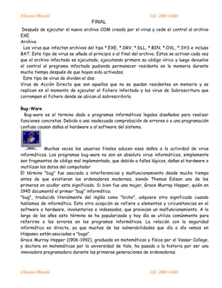 Elianne Plourde ISC-2001-6360
FINAL
Elianne Plourde ISC-2001-6360
Después de ejecutar el nuevo archivo COM creado por el virus y cede el control al archivo
EXE.
Archivo
Los virus que infectan archivos del tipo *.EXE, *.DRV, *.DLL, *.BIN, *.OVL, *.SYS e incluso
BAT. Este tipo de virus se añade al principio o al final del archivo. Estos se activan cada vez
que el archivo infectado es ejecutado, ejecutando primero su código vírico y luego devuelve
el control al programa infectado pudiendo permanecer residente en la memoria durante
mucho tiempo después de que hayan sido activados.
Este tipo de virus de dividen el dos:
Virus de Acción Directa que son aquellos que no se quedan residentes en memoria y se
replican en el momento de ejecutar el fichero infectado y los virus de Sobrescritura que
corrompen el fichero donde se ubican al sobrescribirlo.
Bug-Ware
Bug-ware es el termino dado a programas informáticos legales diseñados para realizar
funciones concretas. Debido a una inadecuada comprobación de errores o a una programación
confusa causan daños al hardware o al software del sistema.
Muchas veces los usuarios finales aducen esos daños a la actividad de virus
informáticos. Los programas bug-ware no son en absoluto virus informáticos, simplemente
son fragmentos de código mal implementado, que debido a fallos lógicos, dañan el hardware o
inutilizan los datos del computador
El término "bug" fue asociado a interferencias y malfuncionamiento desde mucho tiempo
antes de que existieran los ordenadores modernos, siendo Thomas Edison uno de los
primeros en acuñar este significado. Si bien fue una mujer, Grace Murray Hopper, quién en
1945 documentó el primer "bug" informático.
"bug", traducido literalmente del inglés como "bicho", adquiere otro significado cuando
hablamos de informática. Esta otra acepción se refiere a elementos y circunstancias en el
software o hardware, involuntarios e indeseados, que provocan un malfuncionamiento. A lo
largo de los años este término se ha popularizado y hoy día se utiliza comúnmente para
referirse a los errores en los programas informáticos. La relación con la seguridad
informática es directa, ya que muchas de las vulnerabilidades que día a día vemos en
Hispasec están asociadas a "bugs".
Grace Murray Hopper (1906-1992), graduada en matemáticas y física por el Vassar College,
y doctora en matemáticas por la universidad de Yale, ha pasado a la historia por ser una
innovadora programadora durante las primeras generaciones de ordenadores.
 