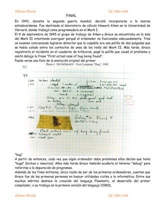 Elianne Plourde ISC-2001-6360
FINAL
Elianne Plourde ISC-2001-6360
En 1943, durante la segunda guerra mundial, decidió incorporarse a la marina
estadounidense. Fue destinada al laboratorio de cálculo Howard Aiken en la Universidad de
Harvard, donde trabajó como programadora en el Mark I.
El 9 de septiembre de 1945 el grupo de trabajo de Aiken y Grace se encontraba en la sala
del Mark II intentando averiguar porqué el ordenador no funcionaba adecuadamente. Tras
un examen concienzudo lograron detectar que la culpable era una polilla de dos pulgadas que
se había colado entre los contactos de unos de los relés del Mark II. Más tarde, Grace
registraría el incidente en el cuaderno de bitácoras, pegó la polilla que causó el problema y
anotó debajo la frase "First actual case of bug being found".
Puede verse una foto de la anotación original del primer
"bug"
A partir de entonces, cada vez que algún ordenador daba problemas ellos decían que tenía
"bugs" (bichos o insectos). Años más tarde Grace también acuñaría el término "debug" para
referirse a la depuración de programas.
Además de los fines militares, única razón de ser de los primeros ordenadores, cuentan que
Grace fue de las primeras personas en buscar utilidades civiles a la informática. Entre sus
muchos méritos destaca la creación del lenguaje Flowmatic, el desarrollo del primer
compilador, o su trabajo en la primera versión del lenguaje COBOL.
 