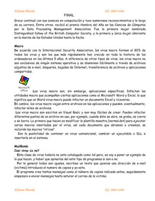 Elianne Plourde ISC-2001-6360
FINAL
Elianne Plourde ISC-2001-6360
Grace continuó con sus avances en computación y tuvo numerosos reconocimientos a lo largo
de su carrera. Entre otros, recibió el premio Hombre del Año en las Ciencias de Cómputos
por la Data Processing Management Association. Fue la primera mujer nombrada
Distinguished fellow of the British Computer Society, y la primera y única mujer almirante
en la marina de los Estados Unidos hasta la fecha.
Macro
De acuerdo con la Internacional Security Association, los virus macro forman el 80% de
todos los virus y son los que más rápidamente han crecido en toda la historia de los
ordenadores en los últimos 5 años. A diferencia de otros tipos de virus, los virus macro no
son exclusivos de ningún sistema operativo y se diseminan fácilmente a través de archivos
adjuntos de e-mail, disquetes, bajadas de Internet, transferencia de archivos y aplicaciones
compartidas.
Los virus macro son, sin embargo, aplicaciones específicas. Infectan las
utilidades macro que acompañan ciertas aplicaciones como el Microsoft Word y Excel, lo que
significa que un Word virus macro puede infectar un documento Excel y viceversa.
En cambio, los virus macro viajan entre archivos en las aplicaciones y pueden, eventualmente,
infectar miles de archivos.
Los virus macro son escritos en Visual Basic y son muy fáciles de crear. Pueden infectar
diferentes puntos de un archivo en uso, por ejemplo, cuando éste se abre, se graba, se cierra
o se borra. Lo primero que hacen es modificar la plantilla maestra (normal.dot) para ejecutar
varias macros insertadas por el virus, así cada documento que abramos o creemos, se
incluirán las macros "víricas".
Con la posibilidad de contener un virus convencional, cambiar un ejecutable o DLL e
insertarlo en el sistema.
MailBomb
Casi virus ¿o no?
Esta clase de virus todavía no esta catalogado como tal pero, os voy a poner un ejemplo de
lo que hacen, y haber que opinarías del este tipo de programas si son o no.
Por lo general todos son iguales, escribes un texto que quieras una dirección de e-mail
(victima) introduces el numero de copias y ya esta.
El programa crea tantos mensajes como el número de copias indicado antes, seguidamente
empezara a enviar mensajes hasta saturar el correo de la victima.
 