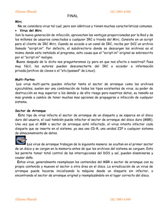 Elianne Plourde ISC-2001-6360
FINAL
Elianne Plourde ISC-2001-6360
Mirc
No se considera virus tal cual, pero son idénticos y tienen muchas características comunes.
 Virus del Mirc
Son la nueva generación de infección, aprovechan las ventajas proporcionadas por la Red y de
los millones de usuarios conectados a cualquier IRC a través del Mirc. Consiste en un script
para el cliente de IRC Mirc. Cuando se accede a un canal de IRC, recibe por DCC un archivo
llamado "script.ini". Por defecto, el subdirectorio donde se descargan los archivos es el
mismo donde esta instalado el programa, esto causa que el "script.ini" original se sobrescrito
por el "script.ini" maligno.
Bueno después de lo dicho nos preguntaremos ¿y para en que nos afecta a nosotros? Pues
muy fácil, los autores pueden desconectarte del IRC o acceder a información
privada,(archivo de claves o el "etc/passwd" de Linux).
Multi-Partes
Los virus multi-parte pueden infectar tanto el sector de arranque como los archivos
ejecutables, suelen ser una combinación de todos los tipos existentes de virus, su poder de
destrucción es muy superior a los demás y de alto riesgo para nuestros datos, su tamaño es
mas grande a cambio de tener muchas mas opciones de propagarse e infección de cualquier
sistema.
Sector de Arranque
Este tipo de virus infecta el sector de arranque de un disquete y se esparce en el disco
duro del usuario, el cual también puede infectar el sector de arranque del disco duro (MBR).
Una vez que el MBR o sector de arranque esté infectado, el virus intenta infectar cada
disquete que se inserte en el sistema ,ya sea una CD-R, una unidad ZIP o cualquier sistema
de almacenamiento de datos.
Los virus de arranque trabajan de la siguiente manera: se ocultan en el primer sector
de un disco y se cargan en la memoria antes de que los archivos del sistema se carguen. Esto
les permite tomar total control de las interrupciones del DOS y así, pueden diseminarse y
causar daño.
Estos virus, generalmente reemplazan los contenidos del MBR o sector de arranque con su
propio contenido y mueven el sector a otra área en el disco. La erradicación de un virus de
arranque puede hacerse inicializando la máquina desde un disquete sin infectar, o
encontrando el sector de arranque original y reemplazándolo en el lugar correcto del disco.
 