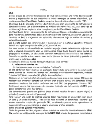 Elianne Plourde ISC-2001-6360
FINAL
Elianne Plourde ISC-2001-6360
VBS
Debido al auge de Internet los creadores de virus han encontrado una forma de propagación
masiva y espectacular de sus creaciones a través mensajes de correo electrónico, que
contienen archivos Visual Basic Scripts, anexados, los cuales tienen la extensión .VBS
El antiguo D.O.S. empleaba archivos .BAT (Batch), que eran un conjunto de instrucciones o
comandos en lotes. Con el advenimiento de Windows 95/98/NT/Me/2000/XP, este tipo de
archivos dejó de ser empleado y fue reemplazado por los Visual Basic Scripts.
Un Visual Basic Script es un conjunto de instrucciones lógicas, ordenadas secuencialmente
para realizar una determinada acción al iniciar un sistema operativo, al hacer un Login en un
Servidor de Red, o al ejecutar una aplicación, almacenadas bajo un nombre de archivo y
extensión adecuada.
Los Scripts pueden ser interpretados y ejecutados por el Sistema Operativo Windows,
Novell, etc. o por una aplicación mIRC, pIRC, AutoCad, etc.
Los virus pueden ser desarrollados en cualquier lenguaje y tener determinados objetivos de
daño y algunos simplemente usan las instrucciones Visual Basic Scripts, como medios de
propagación. Asimismo, un VBS puede contener instrucciones que afecten a los sistemas.
También es posible editar instrucciones en la Libreta de Notas (NotePad) y guardar el
archivo con la extensión .VBS.
Actualmente existen 2 medios de mayor difusión de virus en VBS:
1. Infección de canales IRC
(el chat convoca a una enorme cantidad de "victimas")
El IRC (Internet Relay Chat) es un protocolo desarrollado para permitir la comunicación
entre usuarios de Internet en "tiempo real', haciendo uso de software especiales, llamados
"clientes IRC" (tales como el mIRC, pIRCh, Microsoft Chat).
Mediante un software de chat, el usuario puede conectarse a uno o mas canales IRC, pero es
necesario que primero se conecte a un servidor chat, el cual a su vez, está conectado a otros
servidores similares, los cuales conforman una red IRC. Los programas "clientes IRC"
facilitan al usuario las operaciones de conexión, haciendo uso del comando /JOIN, para
poder conectarse a uno o mas canales.
Las conversaciones pueden ser públicas (todo el canal visualiza lo que el usuario digita) o
privadas (comunicación entre 2 personas).
Para "cargar" una sesión de chat los usuarios deben registrarse en un servidor chat, elegir
un canal y un apodo (nickname). Todo esto se hace mediante un denominado "bachero", que
emplea comandos propios del protocolo IRC, permitiendo ejecutar estas operaciones de
manera intuitiva y proporcionando al usuario un entorno grafico amigable.
Como atacan los gusanos (VBS/Worms)
Todos los gusanos del Chat, siguen el mismo principio de infección. Usando el comando SEND
file, envían automáticamente una copia del SCRIPT.INI a todas las personas conectadas al
 