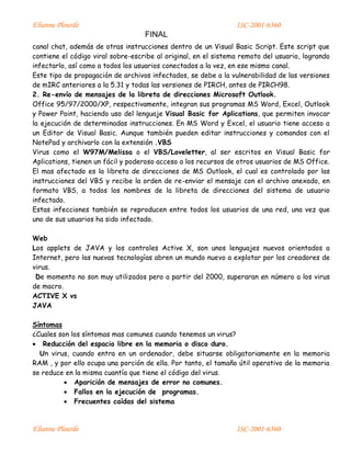 Elianne Plourde ISC-2001-6360
FINAL
Elianne Plourde ISC-2001-6360
canal chat, además de otras instrucciones dentro de un Visual Basic Script. Este script que
contiene el código viral sobre-escribe al original, en el sistema remoto del usuario, logrando
infectarlo, así como a todos los usuarios conectados a la vez, en ese mismo canal.
Este tipo de propagación de archivos infectados, se debe a la vulnerabilidad de las versiones
de mIRC anteriores a la 5.31 y todas las versiones de PIRCH, antes de PIRCH98.
2. Re-envío de mensajes de la libreta de direcciones Microsoft Outlook.
Office 95/97/2000/XP, respectivamente, integran sus programas MS Word, Excel, Outlook
y Power Point, haciendo uso del lenguaje Visual Basic for Aplications, que permiten invocar
la ejecución de determinadas instrucciones. En MS Word y Excel, el usuario tiene acceso a
un Editor de Visual Basic. Aunque también pueden editar instrucciones y comandos con el
NotePad y archivarlo con la extensión .VBS
Virus como el W97M/Melissa o el VBS/Loveletter, al ser escritos en Visual Basic for
Aplications, tienen un fácil y poderoso acceso a los recursos de otros usuarios de MS Office.
El mas afectado es la libreta de direcciones de MS Outlook, el cual es controlado por las
instrucciones del VBS y recibe la orden de re-enviar el mensaje con el archivo anexado, en
formato VBS, a todos los nombres de la libreta de direcciones del sistema de usuario
infectado.
Estas infecciones también se reproducen entre todos los usuarios de una red, una vez que
uno de sus usuarios ha sido infectado.
Web
Los applets de JAVA y los controles Active X, son unos lenguajes nuevos orientados a
Internet, pero las nuevas tecnologías abren un mundo nuevo a explotar por los creadores de
virus.
De momento no son muy utilizados pero a partir del 2000, superaran en número a los virus
de macro.
ACTIVE X vs
JAVA
Síntomas
¿Cuales son los síntomas mas comunes cuando tenemos un virus?
 Reducción del espacio libre en la memoria o disco duro.
Un virus, cuando entra en un ordenador, debe situarse obligatoriamente en la memoria
RAM , y por ello ocupa una porción de ella. Por tanto, el tamaño útil operativo de la memoria
se reduce en la misma cuantía que tiene el código del virus.
 Aparición de mensajes de error no comunes.
 Fallos en la ejecución de programas.
 Frecuentes caídas del sistema
 