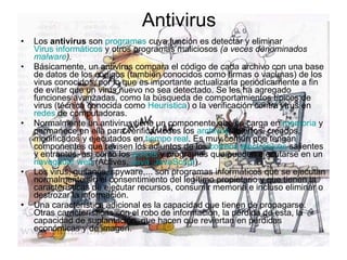 Antivirus Los  antivirus  son  programas  cuya función es detectar y eliminar  Virus informáticos  y otros programas maliciosos  (a veces denominados  malware ). Básicamente, un antivirus compara el código de cada archivo con una base de datos de los códigos (también conocidos como firmas o vacunas) de los virus conocidos, por lo que es importante actualizarla periódicamente a fin de evitar que un virus nuevo no sea detectado. Se les ha agregado funciones avanzadas, como la búsqueda de comportamientos típicos de virus (técnica conocida como  Heurística ) o la verificación contra virus en  redes  de computadoras. Normalmente un antivirus tiene un componente que se carga en  memoria  y permanece en ella para verificar todos los  archivos  abiertos, creados, modificados y ejecutados en  tiempo real . Es muy común que tengan componentes que revisen los adjuntos de los  correos electrónicos  salientes y entrantes, así como los  scripts  y programas que pueden ejecutarse en un  navegador web  (Actives,  Java ,  JavaScript ). Los virus, gusanos, spyware,... son programas informáticos que se ejecutan normalmente sin el consentimiento del legítimo propietario y que tienen la características de ejecutar recursos, consumir memoria e incluso eliminar o destrozar la información. Una característica adicional es la capacidad que tienen de propagarse. Otras características son el robo de información, la pérdida de esta, la capacidad de suplantación, que hacen que reviertan en pérdidas económicas y de imagen. 