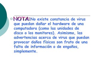 No existe constancia de virus que puedan dañar el hardware de una computadora (como las unidades de disco o los monitores). Asimismo, las advertencias acerca de virus que puedan provocar daños físicos son fruto de una falta de información o de engaños, simplemente. NOTA: 