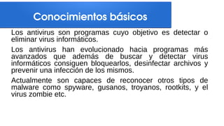 Conocimientos básicos
Los antivirus son programas cuyo objetivo es detectar o
eliminar virus informáticos.
Los antivirus han evolucionado hacia programas más
avanzados que además de buscar y detectar virus
informáticos consiguen bloquearlos, desinfectar archivos y
prevenir una infección de los mismos.
Actualmente son capaces de reconocer otros tipos de
malware como spyware, gusanos, troyanos, rootkits, y el
virus zombie etc.
 