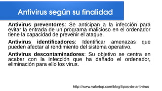 Antivirus según su finalidad
Antivirus preventores: Se anticipan a la infección para
evitar la entrada de un programa malicioso en el ordenador
tiene la capacidad de prevenir el ataque.
Antivirus identificadores: Identificar amenazas que
pueden afectar al rendimiento del sistema operativo.
Antivirus descontaminadores: Su objetivo se centra en
acabar con la infección que ha dañado el ordenador,
eliminación para ello los virus.
http://www.valortop.com/blog/tipos-de-antivirus
 