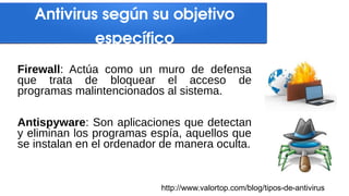 Antivirus según su objetivo
específico
Firewall: Actúa como un muro de defensa
que trata de bloquear el acceso de
programas malintencionados al sistema.
Antispyware: Son aplicaciones que detectan
y eliminan los programas espía, aquellos que
se instalan en el ordenador de manera oculta.
http://www.valortop.com/blog/tipos-de-antivirus
 