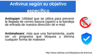 Antispam: Utilidad que se utiliza para prevenir
la llegada de correo basura (spam) a la bandeja
de entrada de nuestra dirección de e-mail.
Antimalware: más que una herramienta, suele
ser un programa que bloquea y elimina
cualquier forma de malware
Antivirus según su objetivo
específico
http://www.valortop.com/blog/tipos-de-antivirus
 