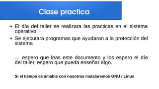 Clase practica
➔ El día del taller se realizara las practicas en el sistema
operativo
➔ Se ejecutara programas que ayudaran a la protección del
sistema
… espero que leas este documento y los espero el día
del taller, espero que pueda enseñar algo.
Si el tiempo es amable con nosotros instalaremos GNU / Linux
 