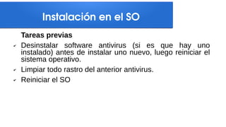 Instalación en el SO
Tareas previas
✔ Desinstalar software antivirus (si es que hay uno
instalado) antes de instalar uno nuevo, luego reiniciar el
sistema operativo.
✔ Limpiar todo rastro del anterior antivirus.
✔ Reiniciar el SO
 