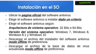 Instalación en el SO
✔ Ubicar la pagina oficial del software antivirus
✔ Elegir el software antivirus a instalar dado un criterio
✔ Elegir el software antivirus según:
Arquitectura de sistema operativo: 32 Bits o 64 Bits
Versión del sistema operativo: Windows 7, Windows 8,
Windows 8.1 y Windows 10
✔ Descargar el archivo del instalador del software antivirus
modo offline de preferencia.
✔ Descargar el archivo de la base de datos de virus
actualizada modo offline de preferencia.
systeminfo
 