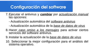 Configuración del software
7. Ejecutar el antivirus y cambiar por actualización manual
las opciones:
- Actualización automática del software antivirus
- Actualización automática de la base de datos de virus
8. Hacer caso omiso a los mensajes para activar ciertos
servicios del software antivirus.
9. Instalar la actualización de la base de datos de virus
10. Seleccionar la mejor configuración para el análisis del
sistema operativo.
 