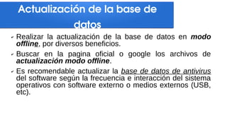 Actualización de la base de
datos
✔ Realizar la actualización de la base de datos en modo
offline, por diversos beneficios.
✔ Buscar en la pagina oficial o google los archivos de
actualización modo offline.
✔ Es recomendable actualizar la base de datos de antivirus
del software según la frecuencia e interacción del sistema
operativos con software externo o medios externos (USB,
etc).
 