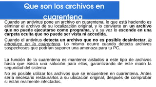 Que son los archivos en
cuarentena
Cuando un antivirus pone un archivo en cuarentena, lo que está haciendo es
eliminar el archivo de su localización original, y lo convierte en un archivo
que no puede ejecutarse como programa, y a su vez lo esconde en una
carpeta oculta que no puede ser vista ni accedida.
Cuando el antivirus detecta un archivo que no es posible desinfectar, lo
introduce en la cuarentena. Lo mismo ocurre cuando detecta archivos
sospechosos que podrían suponer una amenaza para tu PC.
La función de la cuarentena es mantener aislados a este tipo de archivos
hasta que exista una solución para ellos, garantizando de este modo la
seguridad del sistema
No es posible utilizar los archivos que se encuentren en cuarentena. Antes
sería necesario restaurarlos a su ubicación original, después de comprobar
si están realmente infectados.
 