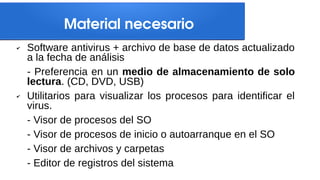 Material necesario
✔ Software antivirus + archivo de base de datos actualizado
a la fecha de análisis
- Preferencia en un medio de almacenamiento de solo
lectura. (CD, DVD, USB)
✔ Utilitarios para visualizar los procesos para identificar el
virus.
- Visor de procesos del SO
- Visor de procesos de inicio o autoarranque en el SO
- Visor de archivos y carpetas
- Editor de registros del sistema
 