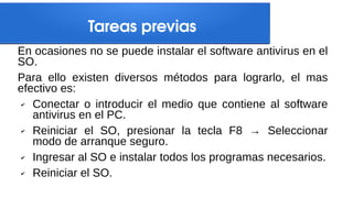 Tareas previas
En ocasiones no se puede instalar el software antivirus en el
SO.
Para ello existen diversos métodos para lograrlo, el mas
efectivo es:
✔ Conectar o introducir el medio que contiene al software
antivirus en el PC.
✔ Reiniciar el SO, presionar la tecla F8 → Seleccionar
modo de arranque seguro.
✔ Ingresar al SO e instalar todos los programas necesarios.
✔ Reiniciar el SO.
 