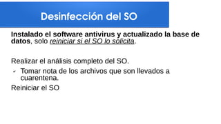 Desinfección del SO
Instalado el software antivirus y actualizado la base de
datos, solo reiniciar si el SO lo solicita.
Realizar el análisis completo del SO.
✔ Tomar nota de los archivos que son llevados a
cuarentena.
Reiniciar el SO
 