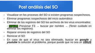 Post análisis del SO
✔ Visualizar en los procesos del SO si existen programas sospechosos.
✔ Eliminar programas sospechosos del inicio automático
✔ Eliminar de los registros del SO los archivos de los virus encontrados:
- regedit Presionar F3 → buscar por nombre → (Tener cuidado en
eliminar los registros).
✔ Reparar errores de registros del SO
✔ Reiniciar el SO
✔ En caso de que el virus no sea eliminado, buscar en google y
youtube la solución al problema, porque puede que no sea un VIRUS
 