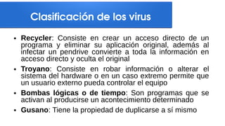 Clasificación de los virus
● Recycler: Consiste en crear un acceso directo de un
programa y eliminar su aplicación original, además al
infectar un pendrive convierte a toda la información en
acceso directo y oculta el original
● Troyano: Consiste en robar información o alterar el
sistema del hardware o en un caso extremo permite que
un usuario externo pueda controlar el equipo
● Bombas lógicas o de tiempo: Son programas que se
activan al producirse un acontecimiento determinado
● Gusano: Tiene la propiedad de duplicarse a sí mismo
 