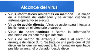 Alcance del virus
● Virus informáticos residentes en memoria : Se alojan
en la memoria del ordenador y se activan cuando el
sistema operativo se ejecuta
● Virus de acción directa : Virus de acción para infectar a
los ficheros en el directorio o carpeta
● Virus de sobre-escritura : Borran la información
contenida en los ficheros que infectan
● Virus de sector de arranque : Afecta al sector de
arranque del disco duro. Se trata de una parte crucial del
disco en la que se encuentra la información que hace
posible arrancar el ordenador desde disco
 