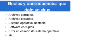Efectos y consecuencias que
deja un virus
✔ Archivos corruptos
✔ Archivos borrados
✔ Sistema operativo inestable
✔ Software corruptos
✔ Error en el inicio de sistema operativo
✔ etc.
 