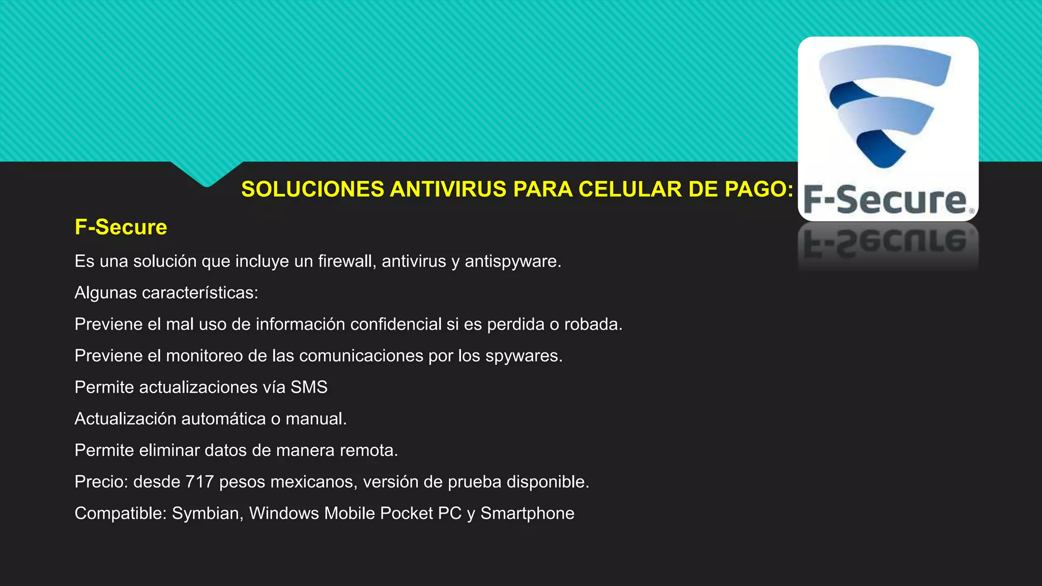 SOLUCIONES ANTIVIRUS PARA CELULAR DE PAGO:
F-Secure
Es una solución que incluye un firewall, antivirus y antispyware.
Algunas características:
Previene el mal uso de información confidencial si es perdida o robada.
Previene el monitoreo de las comunicaciones por los spywares.
Permite actualizaciones vía SMS
Actualización automática o manual.
Permite eliminar datos de manera remota.
Precio: desde 717 pesos mexicanos, versión de prueba disponible.
Compatible: Symbian, Windows Mobile Pocket PC y Smartphone
 