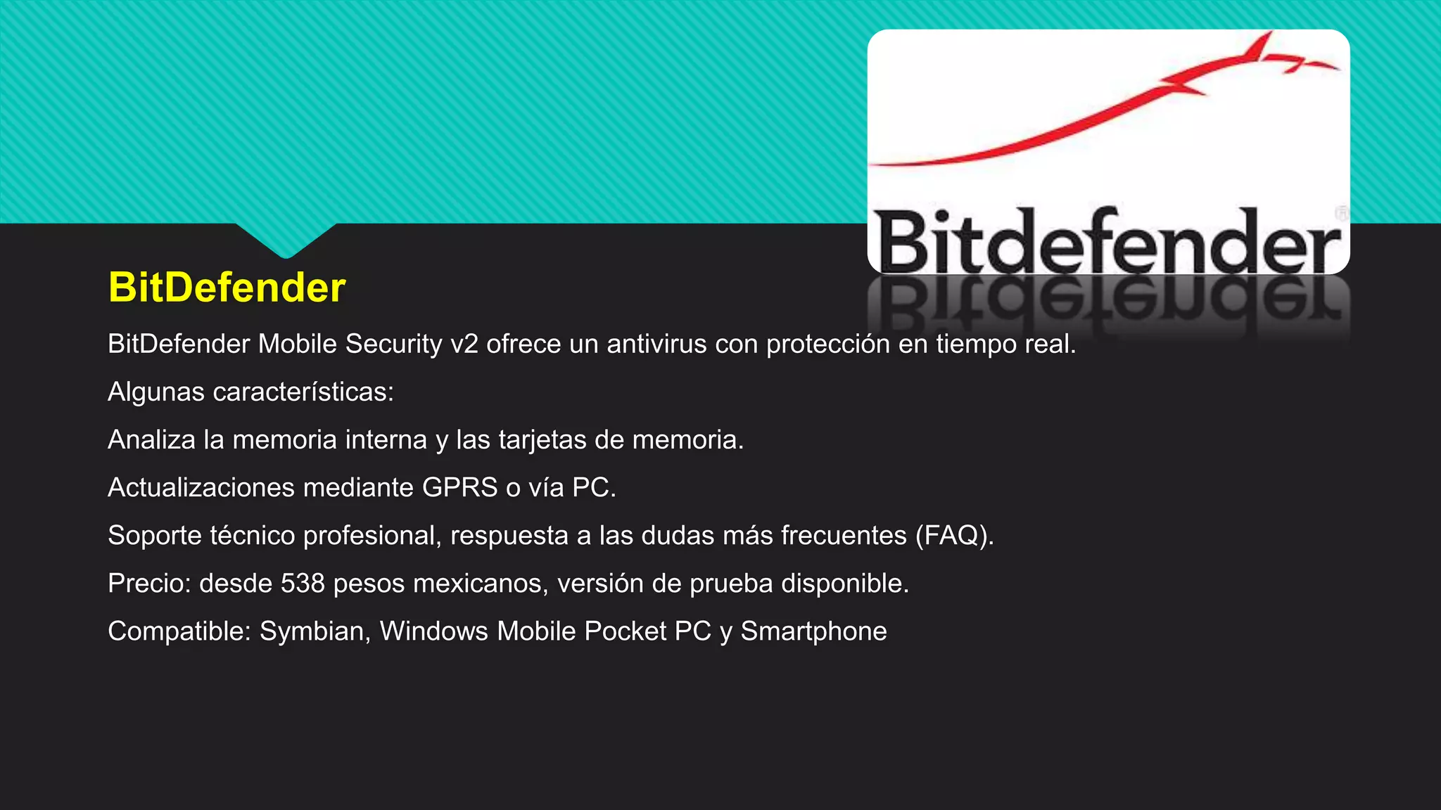 BitDefender
BitDefender Mobile Security v2 ofrece un antivirus con protección en tiempo real.
Algunas características:
Analiza la memoria interna y las tarjetas de memoria.
Actualizaciones mediante GPRS o vía PC.
Soporte técnico profesional, respuesta a las dudas más frecuentes (FAQ).
Precio: desde 538 pesos mexicanos, versión de prueba disponible.
Compatible: Symbian, Windows Mobile Pocket PC y Smartphone
 