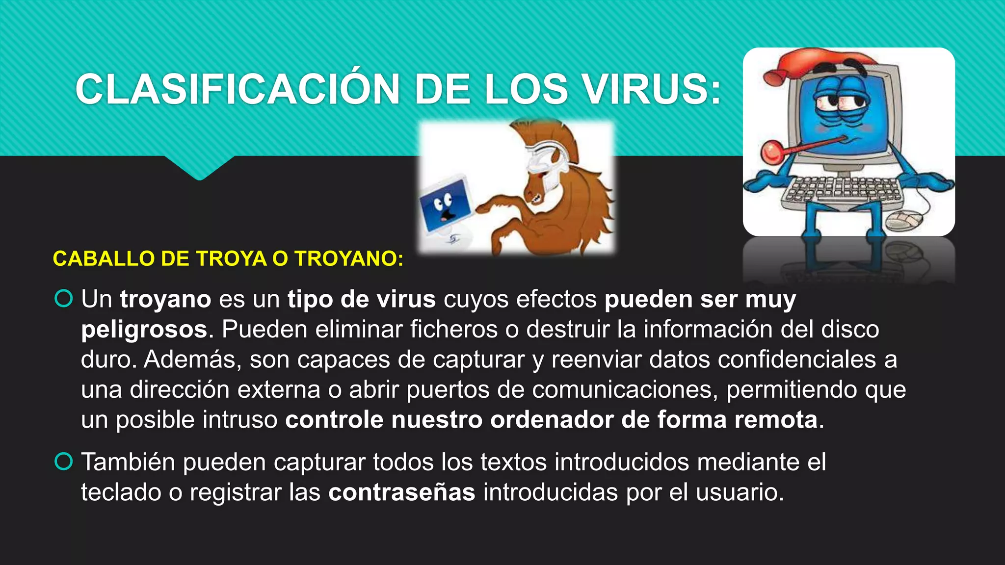CLASIFICACIÓN DE LOS VIRUS:
CABALLO DE TROYA O TROYANO:
 Un troyano es un tipo de virus cuyos efectos pueden ser muy
peligrosos. Pueden eliminar ficheros o destruir la información del disco
duro. Además, son capaces de capturar y reenviar datos confidenciales a
una dirección externa o abrir puertos de comunicaciones, permitiendo que
un posible intruso controle nuestro ordenador de forma remota.
 También pueden capturar todos los textos introducidos mediante el
teclado o registrar las contraseñas introducidas por el usuario.
 