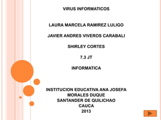VIRUS INFORMATICOS
LAURA MARCELA RAMIREZ LULIGO
JAVIER ANDRES VIVEROS CARABALI
SHIRLEY CORTES
7.3 JT
INFORMATICA
INSTITUCION EDUCATIVA ANA JOSEFA
MORALES DUQUE
SANTANDER DE QUILICHAO
CAUCA
2013
 