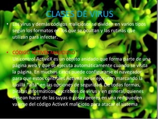 Los virus y demás códigos maliciosos se dividen en varios tipos según los formatos en los que se ocultan y las rutinas que utilizan para infectar.  CÓDIGO ACTIVEX MALICIOSO   Un control ActiveX es un objeto anidado que forma parte de una página web y que se ejecuta automáticamente cuando se visita la página. En muchos casos puede configurarse el navegador para que estos controles ActiveX no se ejecuten marcando la casilla "alta" en las opciones de seguridad. De todas formas, piratas informáticos, escritores de virus y en general, quienes desean hacer de las suyas o cosas peores en una red pueden valerse del código ActiveX malicioso para atacar el sistema .  CLASES DE VIRUS 