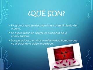 ¿QUÉ SON?
• Programas que se ejecutan sin el consentimiento del
usuario.
• Se especializan en alterar las funciones de la
computadora.
• Son parecidos a un virus o enfermedad humana que
va afectando a quien lo padece.
 