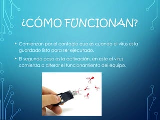 ¿CÓMO FUNCIONAN?
• Comienzan por el contagio que es cuando el virus esta
guardado listo para ser ejecutado.
• El segundo paso es la activación, en este el virus
comienza a alterar el funcionamiento del equipo.
 