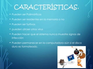 CARACTERÍSTICAS.
• Pueden ser Polimórficos
• Pueden ser residentes en la memoria o no
• Pueden ser furtivos
• pueden atraer otros virus
• Pueden hacer que el sistema nunca muestre signos de
infección
• Pueden permanecer en la computadora aún si el disco
duro es formateado.
 