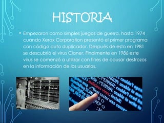 HISTORIA
• Empezaron como simples juegos de guerra, hasta 1974
cuando Xerox Corporation presentó el primer programa
con código auto duplicador. Después de esto en 1981
se descubrió el virus Cloner. Finalmente en 1986 este
virus se comenzó a utilizar con fines de causar destrozos
en la información de los usuarios.
 