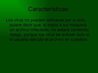 Características: Los virus no pueden activarse por si solo, quiere decir que, si copia a sui maquina un archivo infectado, no estará corriendo riesgo, porque los virus se activan solo si el usuario ejecuta el archivo en cuestión. 