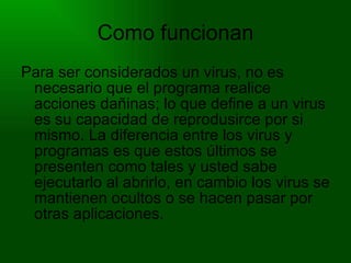 Como funcionan Para ser considerados un virus, no es necesario que el programa realice acciones dañinas; lo que define a un virus es su capacidad de reprodusirce por si mismo. La diferencia entre los virus y programas es que estos últimos se presenten como tales y usted sabe ejecutarlo al abrirlo, en cambio los virus se mantienen ocultos o se hacen pasar por otras aplicaciones. 