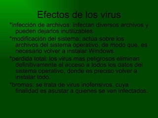 Efectos de los virus *infección de archivos: infectan diversos archivos y pueden dejarlos inutilizables. *modificación del sistema: actúa sobre los archivos del sistema operativo, de modo que, es necesario volver a instalar Windows. *perdida total: los virus mas peligrosos eliminan definitivamente el acceso a todos los datos del sistema operativo, donde es preciso volver a instalar todo. *bromas: se trata de virus inofensivos, cuya finalidad es asustar a quienes se ven infectados. 