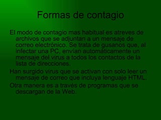 Formas de contagio El modo de contagio mas habitual es atreves de archivos que se adjuntan a un mensaje de correo electrónico. Se trata de gusanos que, al infectar una PC, envían automáticamente un mensaje del virus a todos los contactos de la lista de direcciones. Han surgido virus que se activan con solo leer un mensaje de correo que incluya lenguaje HTML. Otra manera es a través de programas que se descargan de la Web. 