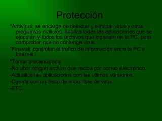 Protección  *Antivirus: se encarga de detectar y eliminar virus y otros programas malicios, analiza todas las aplicaciones que se ejecutan y todos los archivos que ingresan en la PC, para comprobar que no contenga virus.  *Firewall: controlan el trafico de información entre la PC e Internet. *Tomar precauciones: -No abrir ningún archivo que reciba por correo electrónico. -Actualice las aplicaciones con las ultimas versiones. -Cuente con un disco de inicio libre de virus. -ETC. 
